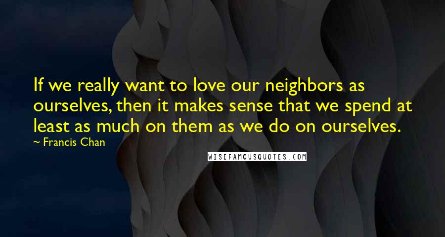 Francis Chan Quotes: If we really want to love our neighbors as ourselves, then it makes sense that we spend at least as much on them as we do on ourselves.