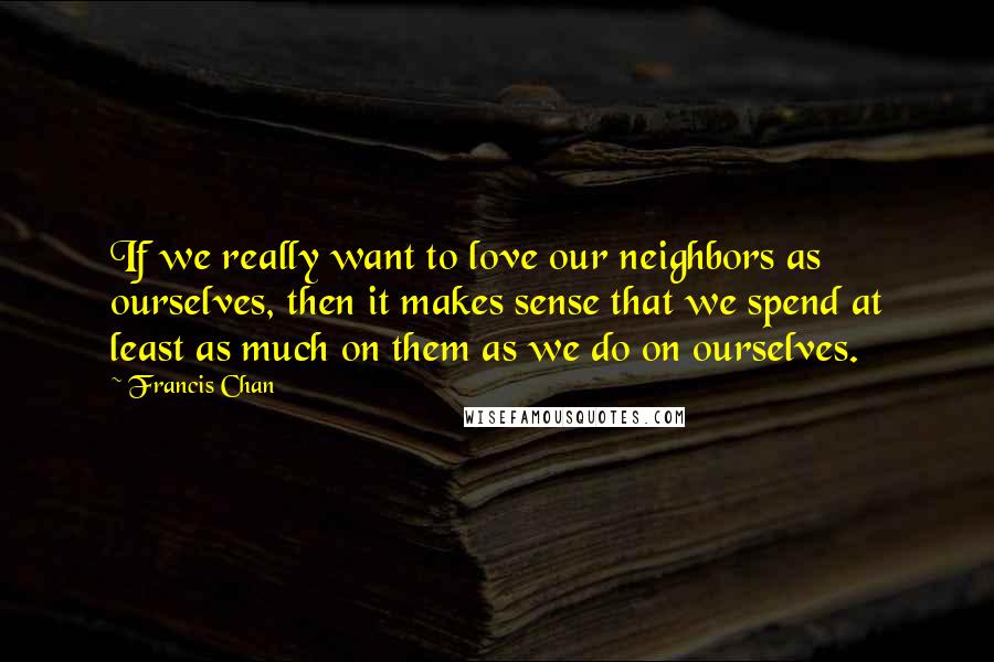 Francis Chan Quotes: If we really want to love our neighbors as ourselves, then it makes sense that we spend at least as much on them as we do on ourselves.