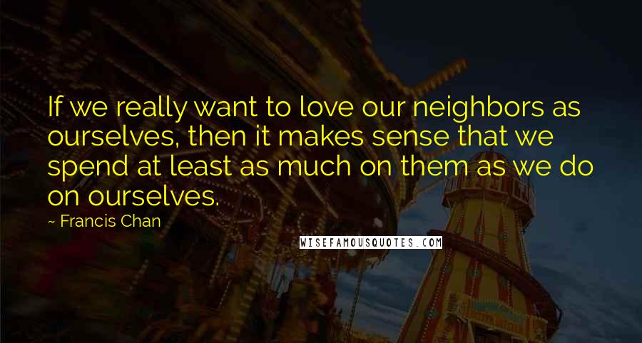 Francis Chan Quotes: If we really want to love our neighbors as ourselves, then it makes sense that we spend at least as much on them as we do on ourselves.