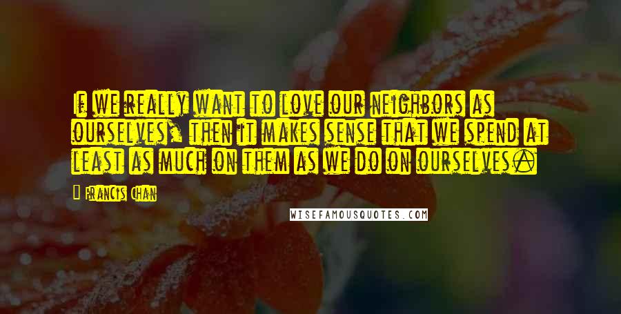 Francis Chan Quotes: If we really want to love our neighbors as ourselves, then it makes sense that we spend at least as much on them as we do on ourselves.