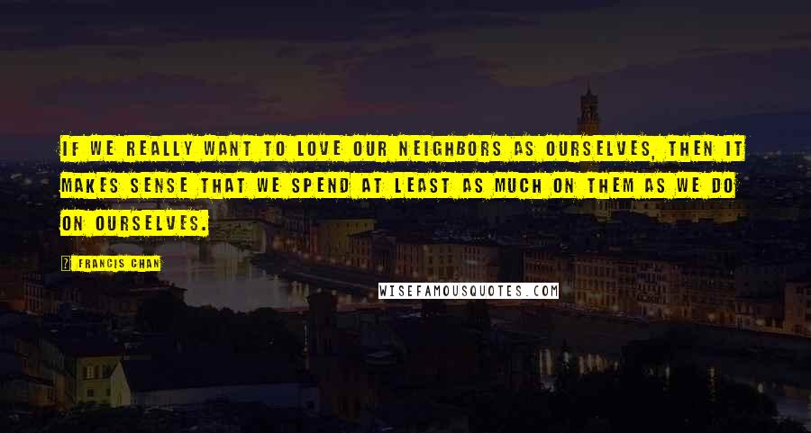 Francis Chan Quotes: If we really want to love our neighbors as ourselves, then it makes sense that we spend at least as much on them as we do on ourselves.