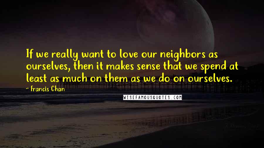 Francis Chan Quotes: If we really want to love our neighbors as ourselves, then it makes sense that we spend at least as much on them as we do on ourselves.