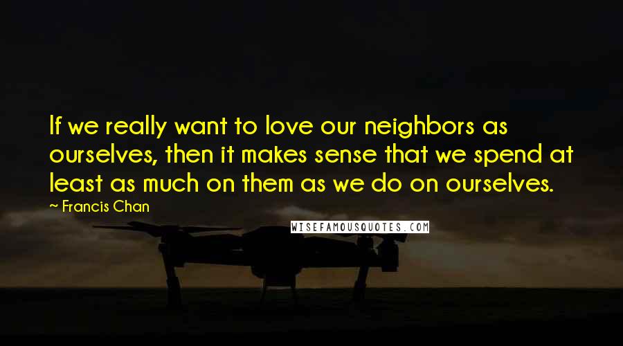 Francis Chan Quotes: If we really want to love our neighbors as ourselves, then it makes sense that we spend at least as much on them as we do on ourselves.