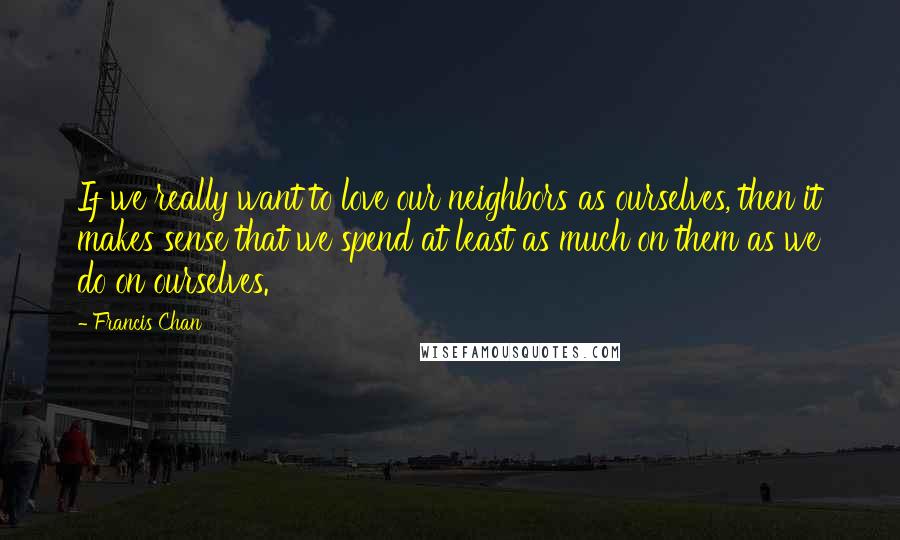 Francis Chan Quotes: If we really want to love our neighbors as ourselves, then it makes sense that we spend at least as much on them as we do on ourselves.