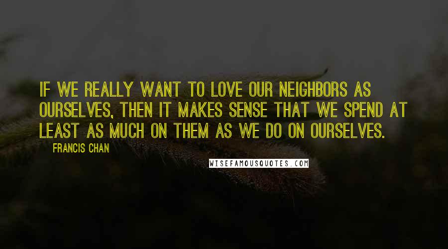 Francis Chan Quotes: If we really want to love our neighbors as ourselves, then it makes sense that we spend at least as much on them as we do on ourselves.