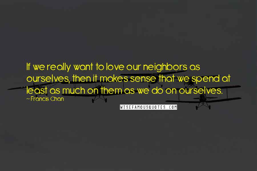Francis Chan Quotes: If we really want to love our neighbors as ourselves, then it makes sense that we spend at least as much on them as we do on ourselves.