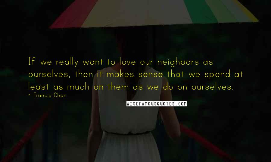 Francis Chan Quotes: If we really want to love our neighbors as ourselves, then it makes sense that we spend at least as much on them as we do on ourselves.