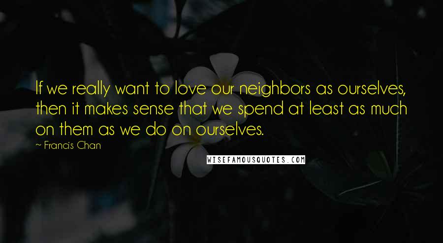 Francis Chan Quotes: If we really want to love our neighbors as ourselves, then it makes sense that we spend at least as much on them as we do on ourselves.