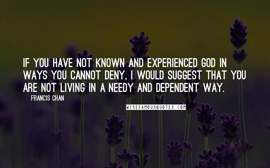 Francis Chan Quotes: If you have not known and experienced God in ways you cannot deny, I would suggest that you are not living in a needy and dependent way.