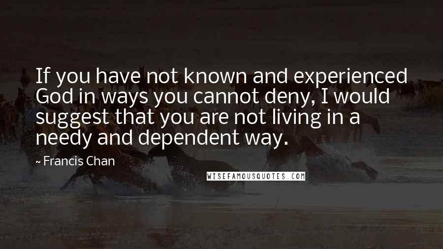 Francis Chan Quotes: If you have not known and experienced God in ways you cannot deny, I would suggest that you are not living in a needy and dependent way.