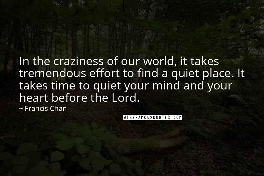 Francis Chan Quotes: In the craziness of our world, it takes tremendous effort to find a quiet place. It takes time to quiet your mind and your heart before the Lord.