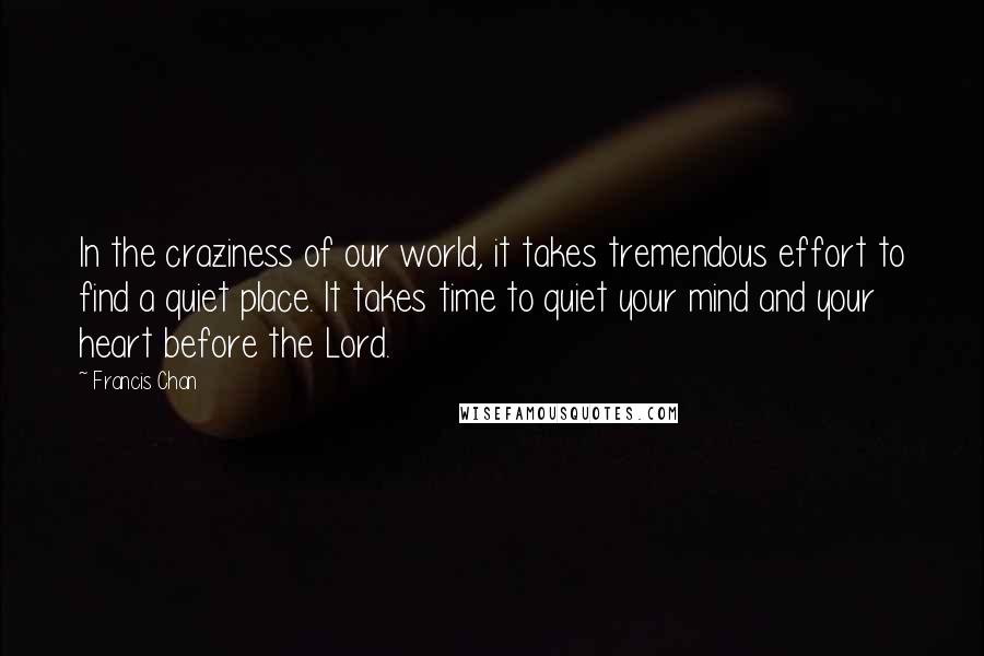 Francis Chan Quotes: In the craziness of our world, it takes tremendous effort to find a quiet place. It takes time to quiet your mind and your heart before the Lord.