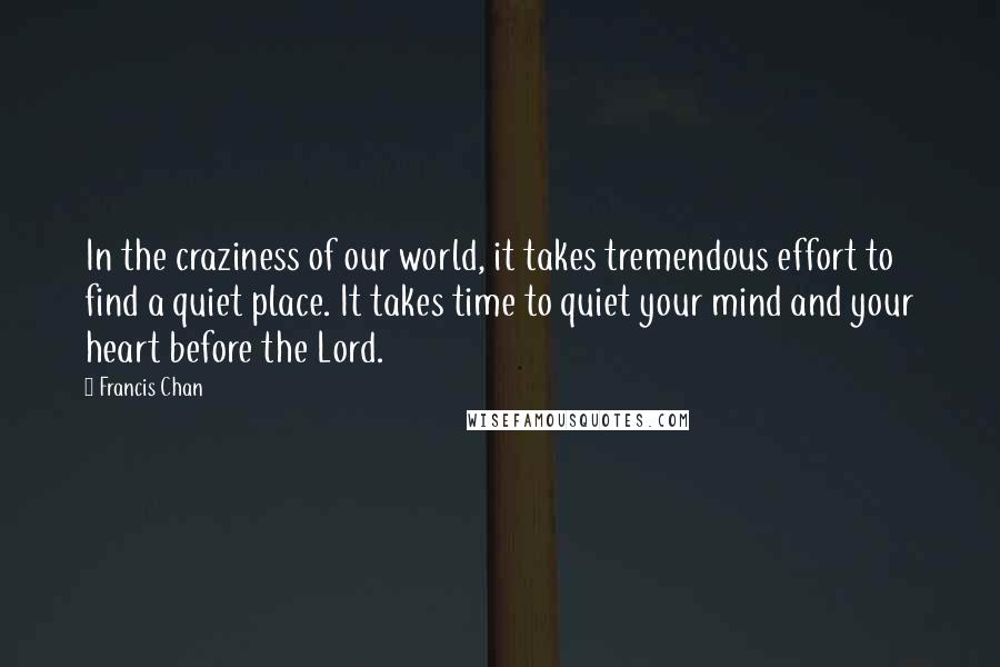 Francis Chan Quotes: In the craziness of our world, it takes tremendous effort to find a quiet place. It takes time to quiet your mind and your heart before the Lord.