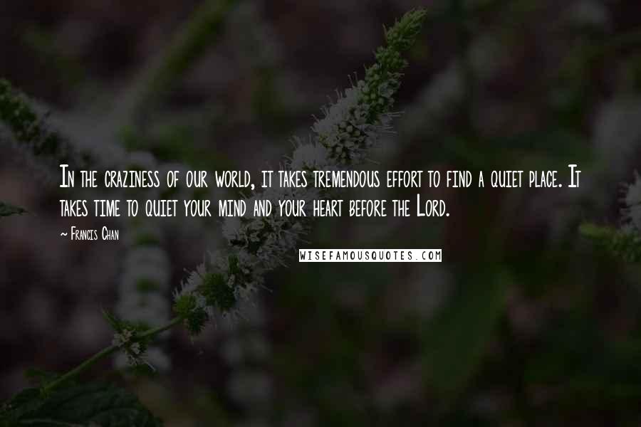 Francis Chan Quotes: In the craziness of our world, it takes tremendous effort to find a quiet place. It takes time to quiet your mind and your heart before the Lord.