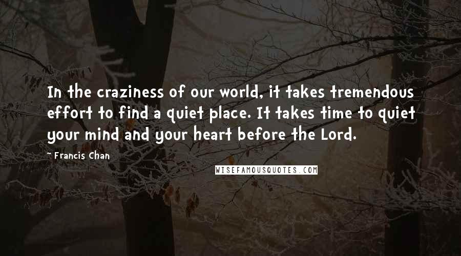 Francis Chan Quotes: In the craziness of our world, it takes tremendous effort to find a quiet place. It takes time to quiet your mind and your heart before the Lord.