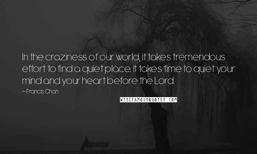 Francis Chan Quotes: In the craziness of our world, it takes tremendous effort to find a quiet place. It takes time to quiet your mind and your heart before the Lord.