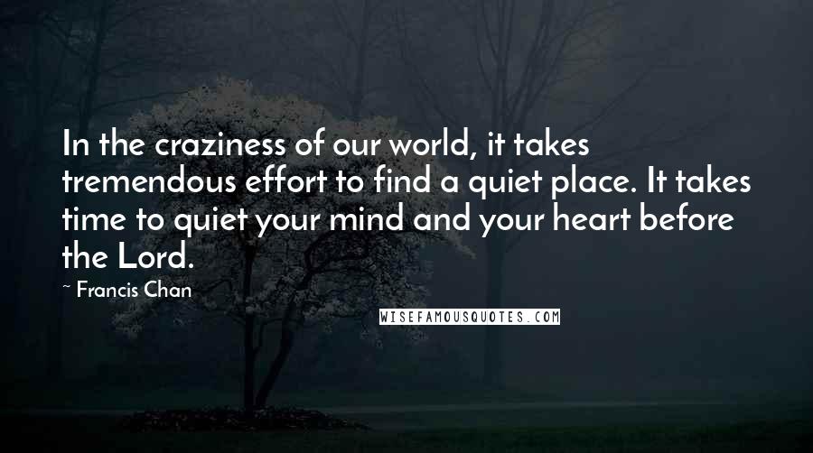 Francis Chan Quotes: In the craziness of our world, it takes tremendous effort to find a quiet place. It takes time to quiet your mind and your heart before the Lord.