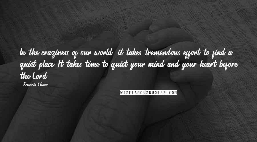Francis Chan Quotes: In the craziness of our world, it takes tremendous effort to find a quiet place. It takes time to quiet your mind and your heart before the Lord.