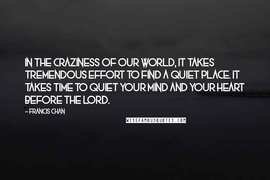 Francis Chan Quotes: In the craziness of our world, it takes tremendous effort to find a quiet place. It takes time to quiet your mind and your heart before the Lord.