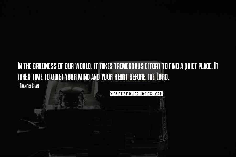 Francis Chan Quotes: In the craziness of our world, it takes tremendous effort to find a quiet place. It takes time to quiet your mind and your heart before the Lord.