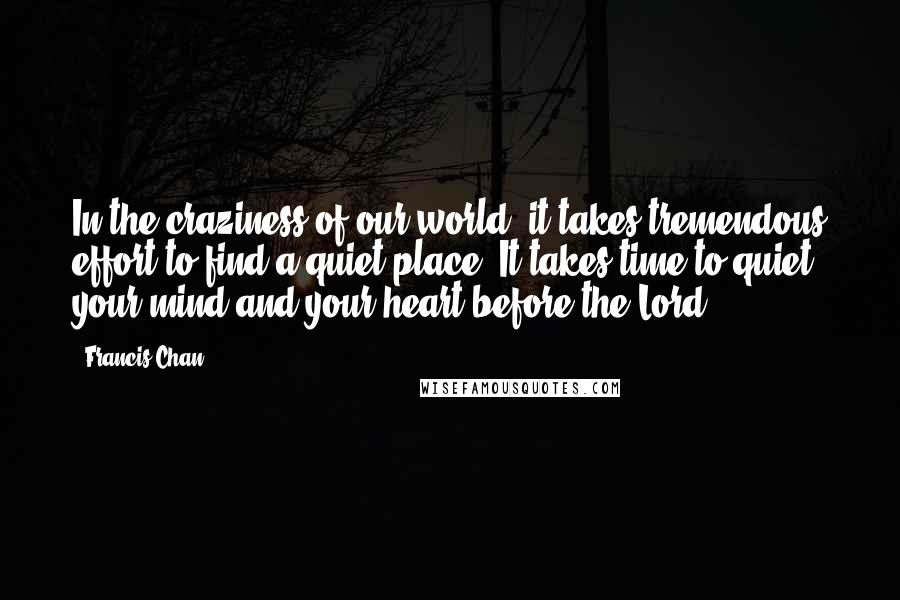 Francis Chan Quotes: In the craziness of our world, it takes tremendous effort to find a quiet place. It takes time to quiet your mind and your heart before the Lord.