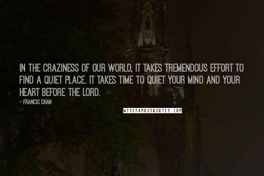 Francis Chan Quotes: In the craziness of our world, it takes tremendous effort to find a quiet place. It takes time to quiet your mind and your heart before the Lord.