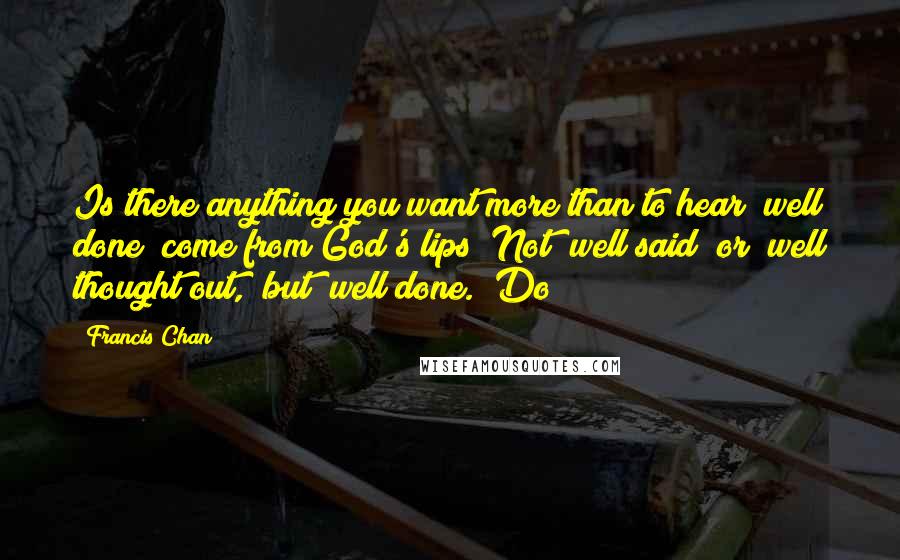 Francis Chan Quotes: Is there anything you want more than to hear "well done" come from God's lips? Not "well said" or "well thought out," but "well done." Do