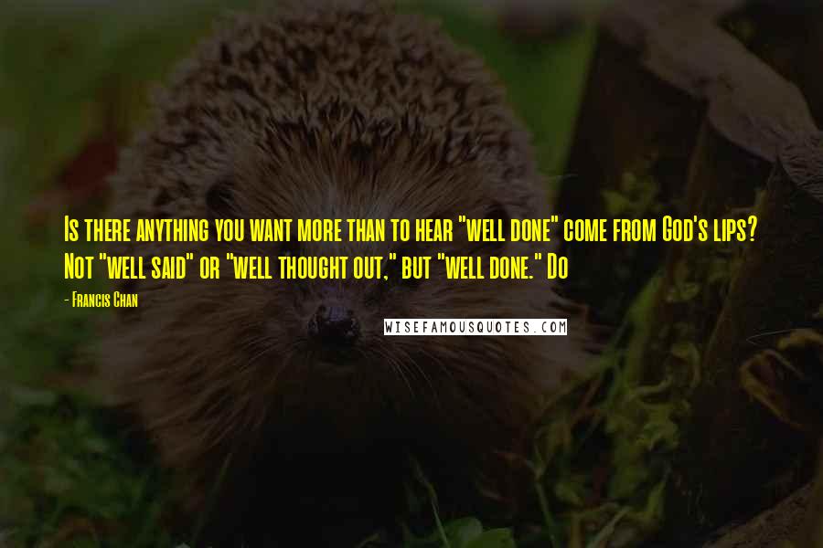 Francis Chan Quotes: Is there anything you want more than to hear "well done" come from God's lips? Not "well said" or "well thought out," but "well done." Do