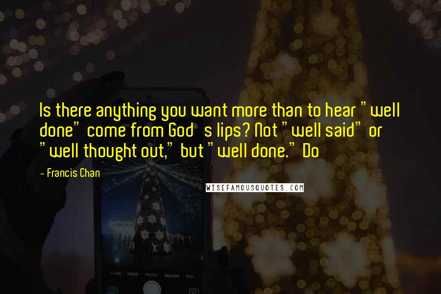 Francis Chan Quotes: Is there anything you want more than to hear "well done" come from God's lips? Not "well said" or "well thought out," but "well done." Do