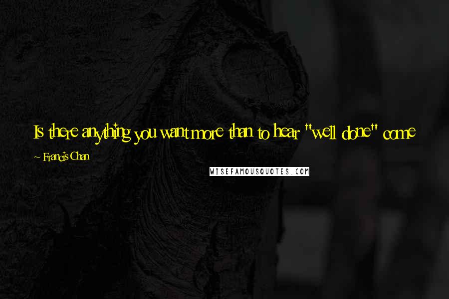 Francis Chan Quotes: Is there anything you want more than to hear "well done" come from God's lips? Not "well said" or "well thought out," but "well done." Do