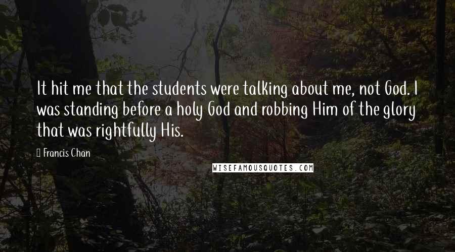 Francis Chan Quotes: It hit me that the students were talking about me, not God. I was standing before a holy God and robbing Him of the glory that was rightfully His.