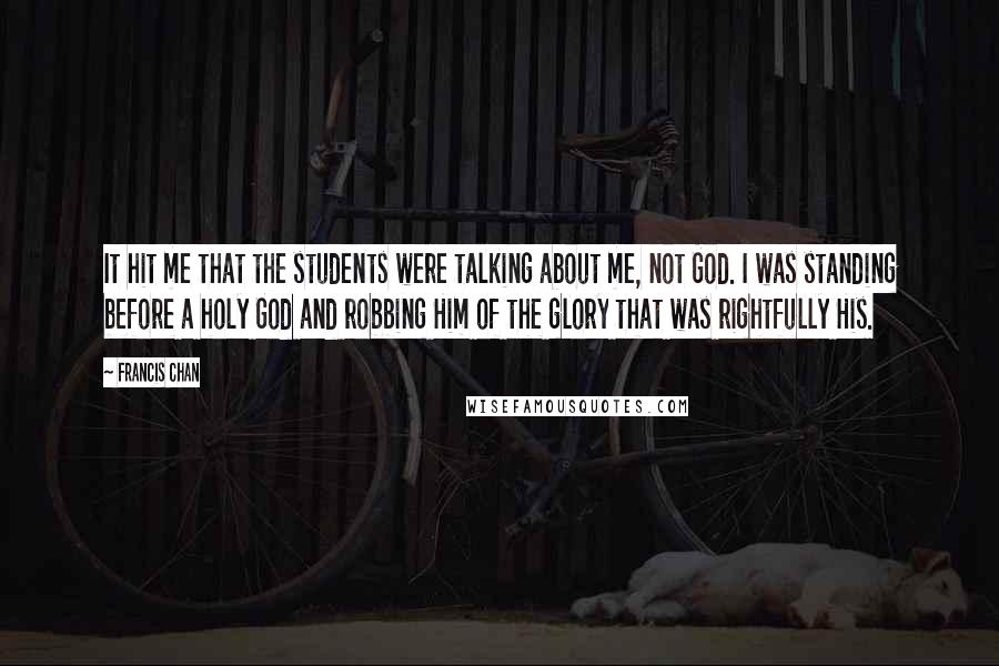 Francis Chan Quotes: It hit me that the students were talking about me, not God. I was standing before a holy God and robbing Him of the glory that was rightfully His.