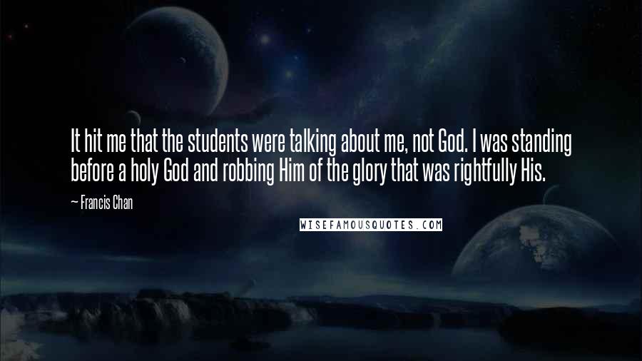 Francis Chan Quotes: It hit me that the students were talking about me, not God. I was standing before a holy God and robbing Him of the glory that was rightfully His.