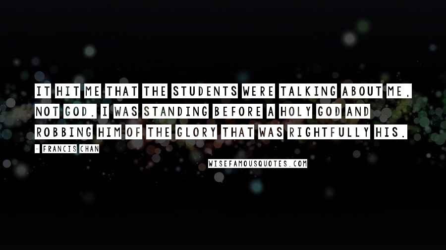 Francis Chan Quotes: It hit me that the students were talking about me, not God. I was standing before a holy God and robbing Him of the glory that was rightfully His.