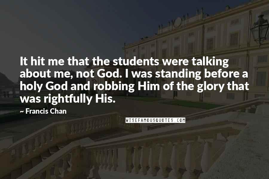 Francis Chan Quotes: It hit me that the students were talking about me, not God. I was standing before a holy God and robbing Him of the glory that was rightfully His.