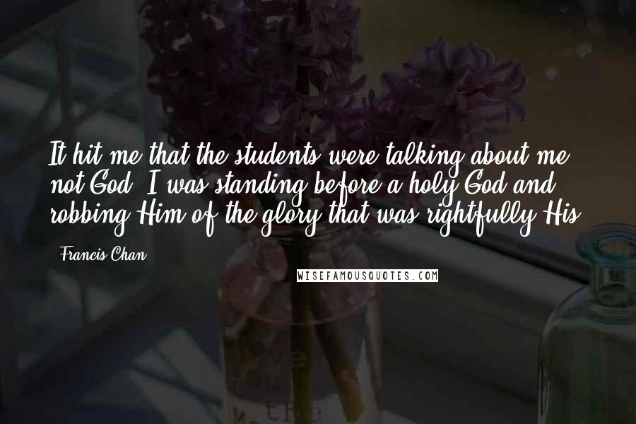Francis Chan Quotes: It hit me that the students were talking about me, not God. I was standing before a holy God and robbing Him of the glory that was rightfully His.