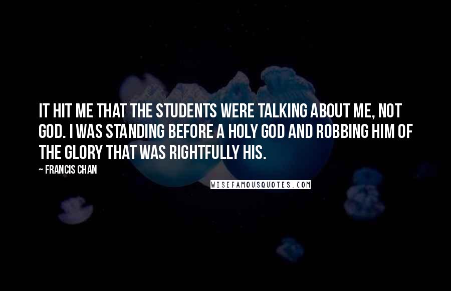 Francis Chan Quotes: It hit me that the students were talking about me, not God. I was standing before a holy God and robbing Him of the glory that was rightfully His.