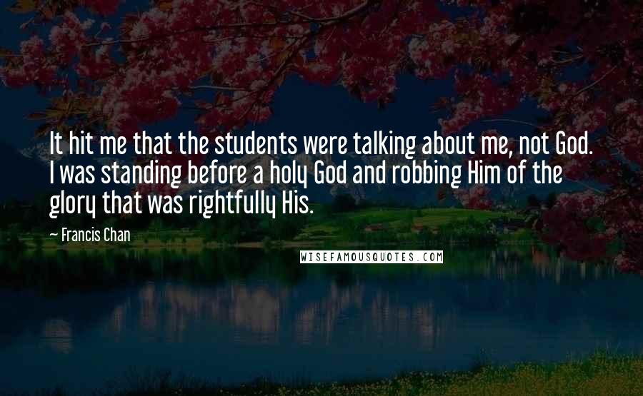 Francis Chan Quotes: It hit me that the students were talking about me, not God. I was standing before a holy God and robbing Him of the glory that was rightfully His.