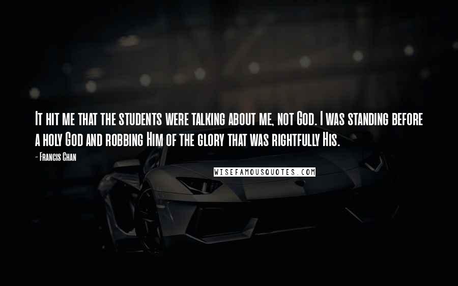 Francis Chan Quotes: It hit me that the students were talking about me, not God. I was standing before a holy God and robbing Him of the glory that was rightfully His.