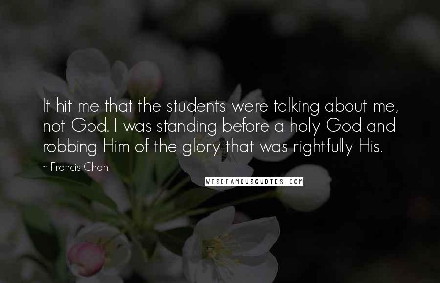 Francis Chan Quotes: It hit me that the students were talking about me, not God. I was standing before a holy God and robbing Him of the glory that was rightfully His.