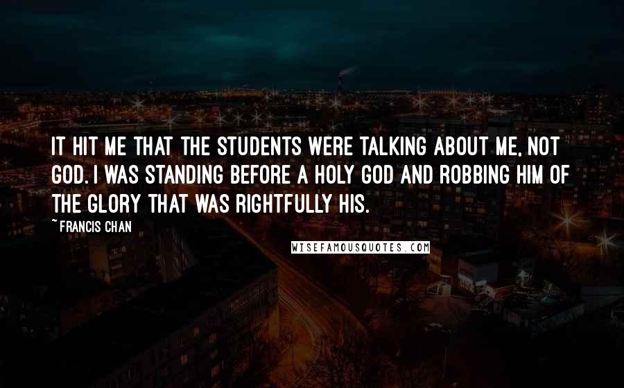 Francis Chan Quotes: It hit me that the students were talking about me, not God. I was standing before a holy God and robbing Him of the glory that was rightfully His.