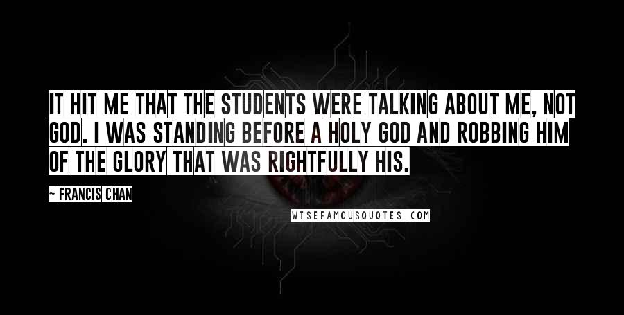 Francis Chan Quotes: It hit me that the students were talking about me, not God. I was standing before a holy God and robbing Him of the glory that was rightfully His.