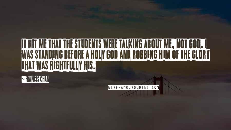 Francis Chan Quotes: It hit me that the students were talking about me, not God. I was standing before a holy God and robbing Him of the glory that was rightfully His.