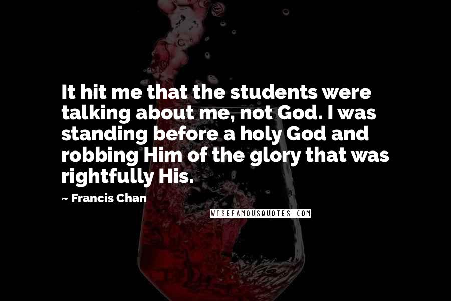 Francis Chan Quotes: It hit me that the students were talking about me, not God. I was standing before a holy God and robbing Him of the glory that was rightfully His.