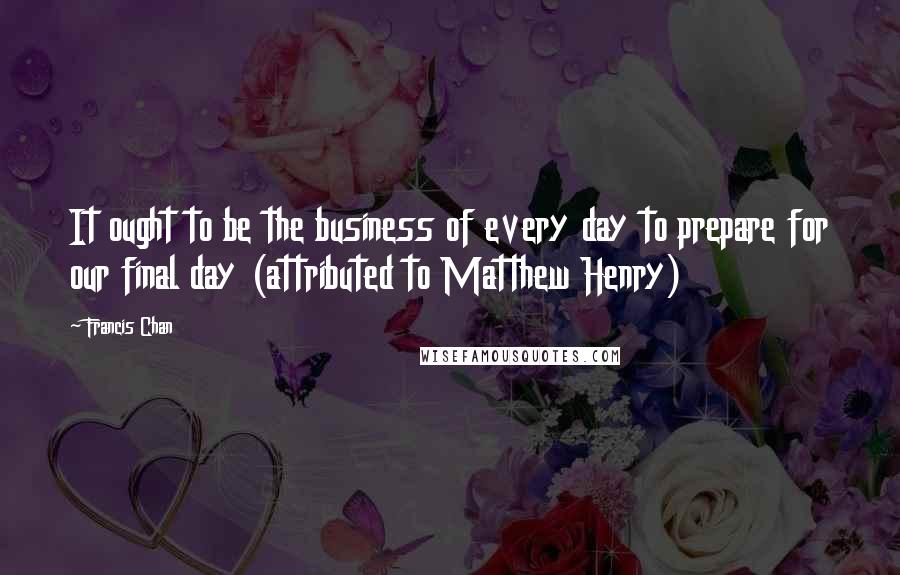 Francis Chan Quotes: It ought to be the business of every day to prepare for our final day (attributed to Matthew Henry)