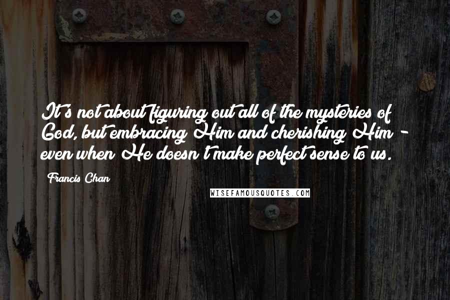 Francis Chan Quotes: It's not about figuring out all of the mysteries of God, but embracing Him and cherishing Him - even when He doesn't make perfect sense to us.