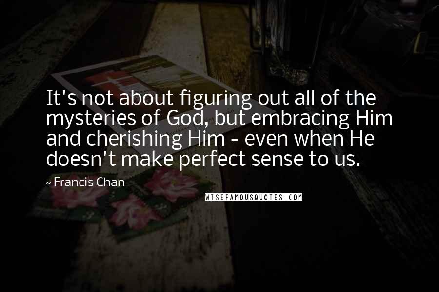 Francis Chan Quotes: It's not about figuring out all of the mysteries of God, but embracing Him and cherishing Him - even when He doesn't make perfect sense to us.