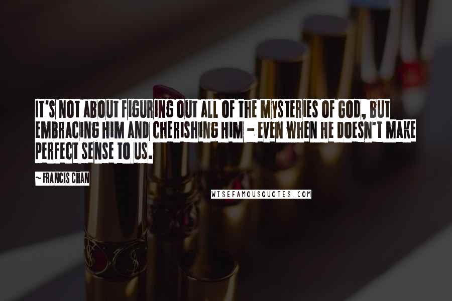 Francis Chan Quotes: It's not about figuring out all of the mysteries of God, but embracing Him and cherishing Him - even when He doesn't make perfect sense to us.