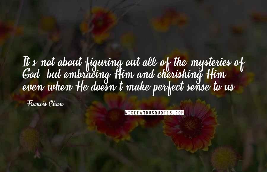 Francis Chan Quotes: It's not about figuring out all of the mysteries of God, but embracing Him and cherishing Him - even when He doesn't make perfect sense to us.