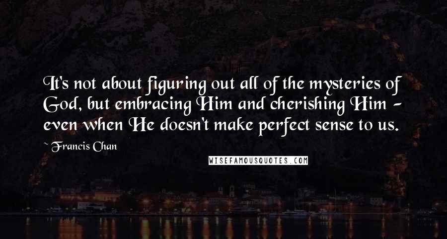 Francis Chan Quotes: It's not about figuring out all of the mysteries of God, but embracing Him and cherishing Him - even when He doesn't make perfect sense to us.